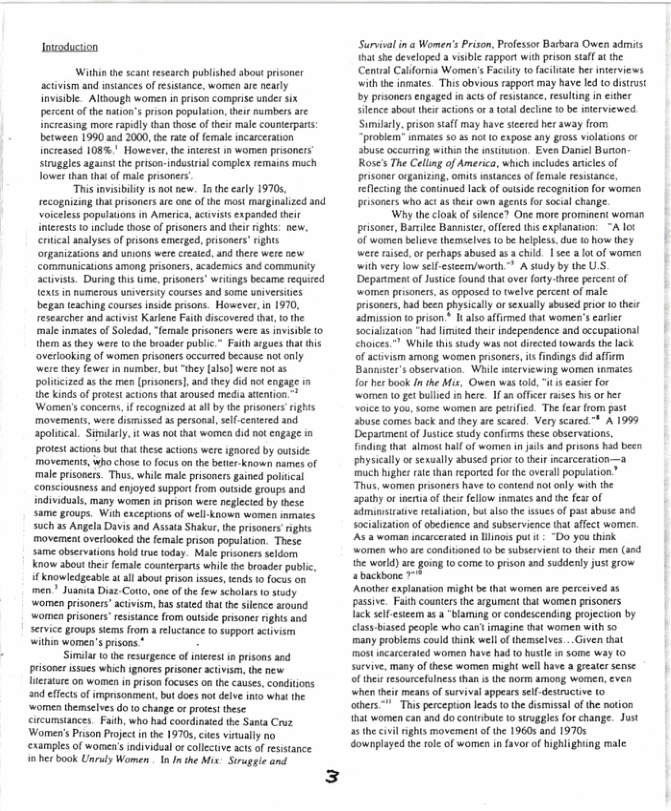 Inioduciion  Within the scant esrch published bost acivism and mstancs of esisance, women are nealy Invsible Altxough women n prson comprise under six pecentof the maions prson ppultion, e umbers arc: ncressing more radly than those of thie il counerparts: between 1990 1d 2000, the e f female ncarcation increased 108% Howeve, the nterest 1 women prsoners rugles agans th priso ndusirial complx remainsmuch Tower than tht of male prsoners  “Tnis mvsibility 1 ot new. T he arly 19705, recogniing that prisoners src one of the most marginized and Voiceles popiaon in Ameria, aciiss expanded heir interests 1 include those o prisoners and i ghts: new., crical aalyses of prisonsemesged, prisonrs” ights organizationsand unons were creaed,and there were new comimunicaions among prisoners, academics and communiy Sctivists. Duringthis e, prisoners wrings became reqited e in numerous niversy cowsesand some wivesies began eaching courses inside prisons. Haweve,in 1970, researche and ctivs Karene Faih discovered i, o the mal nmates of Soledad. “female prisoners wee s ivisite 0 hem 35 thy e o the broader publc Faith agues hat his overlooking of women prisonrsoccured because ot oy i they fewer i nmber bat “thy {lso] wee not 5 politcized 1 th men (prisoer] and hey didno g i e kinds o potest actions that oused mediaaenion. Wamen’s concens,f ecognizeda al by e prisoncs righs movements. were dismised s persoal, sl cemred and apolical. Simlaly. i was not at women did ot cogage i prtest acions bu hat teseacions were ignocd by outside  movements, who chose 10 focus o the et known names of male prisoners. Thus,while male prisoers gaind polical <onsciousnessand enjoyed support from outsde groups and indivduas, many women n prson wereneglecied by thse same groups. Wihexcepuons of well known women imates such 5 Angela Davisand Assat Shakur, the prsoners ights movement overooked the female prison population. These same observatons hokd e sy Mae prsoners seldom know abousthei femle counterpars il the broader public Al ot s, s o men? Juanta Diaz Coto, on ofthe ew scholars 1o omen prisoners’acvis, s sted hat he sience arnd women prisoners’ esistance from outside prsoncr ghts and service groupssiems fom a elciance 0 upport actvim within women’s prisons.*  S 0 te esurgence of nerest i prisons and pisone sses which gnores prisoner sctivisn, he e erature on women in prson focues o the causs,conditions ndefects of imprsonment. but doesno delv i what he ‘women hemselvesdo o change or prtet tese ircumsances Fah, who had coordinsied the Santa Cruz Wome’s rson Projet i the 1970, cies viualy o cxampiesof women’sindivdualorcolective acts of essance nherbook Unrdy Women . In I the Mis Sruegleand  3  Survivalin @ Women’s Prison, Professor Basbara Owen admts 8t she developed 3 visible appert withprison staff at the Cenral California Women’s Facility to facliate her intrviews with the inmates. This obvious rapport may have led (o distrust by prisoners engaged in acts of reisance, resuling n eiher ilence about thie actons or  tots decline o b nterviewed Sumlacly. prison staff may have stcered her away from “problem’ iamates 50 3s ot 0 expose any gr0ss violatios o abuse occuring within the isutuion. Even Darvel Burton: Rose’s Th Celling of Ameria, which ncludes ances of prsoner organizing, omits instances of female resistance refecting the continued lack o ouiide recognition for women prisoners who ct as their own agens for socal change.  Why the cloak of silence? One more prominent woran prisoser, Barilee Baniste,offerd this explanation: “A ot of women beleve themselves (0 be helpless, due 1 how they were raised. or perhaps abused as 3 child. | see a o of women with very low sef-csim/worth > A study by the U.S. [Deparimentof Justce found that over forty.three percent of ‘women prisoners, as opposed 1o twelve percent of male prsoners, bad been physically orsexually abused prior 0 their admission o pison * I als affirmed thal womes’s arler socialzaton “had limted their independence and occupational choices." While this study was not directed owards the lack of acuvism among women prisoners, il findings did affirm Bannster’s observaton. While mierviewing woren inmates for her ook Inthe Mis, Owen ws tod, " s easie for women o get bulied s hee. If an officer rases hs or er Soice (0 yos, some women ae peiifed. The fear rom past abuse comes back and they ae scared. Very scared ™ A 1999 Depariment of Justce study confims these observations, Gindiog that lmosthalf of women in jas and prisons had been physically orsexually abused prio o hei incarcerator much higher rae than reported or the overal population Thus, women prisoners have to contend notonly with the apathy o inestia ofther fellow inmates andth fesr of Sdminstative tealiaton, bo lso the ssues of past abuse 3nd sociaization of obedience and subservience (ha affect wormen. As 2 woman incarerated n Uinoss put it - “Do you think ‘women wh are conditioned o be subserviest o teir men (and e warld) are going 0 come o prison nd suddenly just grow abackbone.  Another explanstion might be that wormen are perceived 35 passive. Faith counters the argument that women prisoners lack selfesicem as a ‘blarming or condescending projection by clas-bissed people who can’ imagine that women with so many problems could think well of themselves...Given that mostincarcerated women have had o hustle in some way (o survive many of these women migh wel have a greater sense. of thei resoutcefulness than s the norm among women, even ‘when ther means of survival appearsself-desiruciive (0  others ™" Thisperception leads to the dismissal of the notion that women can and do contribute o srvggles or change. Just a5 thecivilrights movement o the 1960 and 19705 ownplayed the role of women in favor o highlighting male  